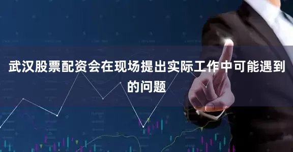 武汉股票配资会在现场提出实际工作中可能遇到的问题