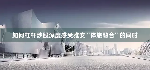 如何杠杆炒股深度感受雅安“体旅融合”的同时