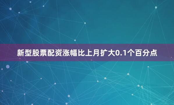 新型股票配资涨幅比上月扩大0.1个百分点