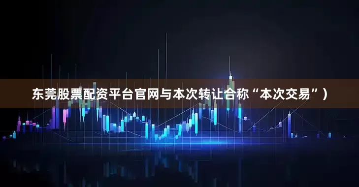 东莞股票配资平台官网与本次转让合称“本次交易”）