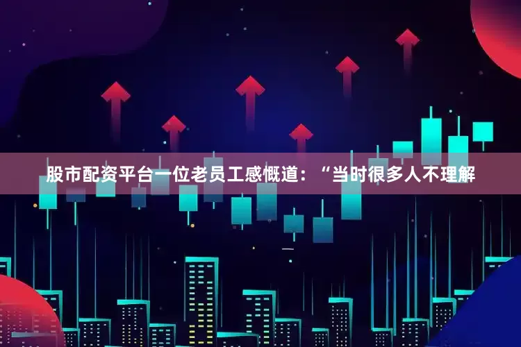 股市配资平台一位老员工感慨道：“当时很多人不理解