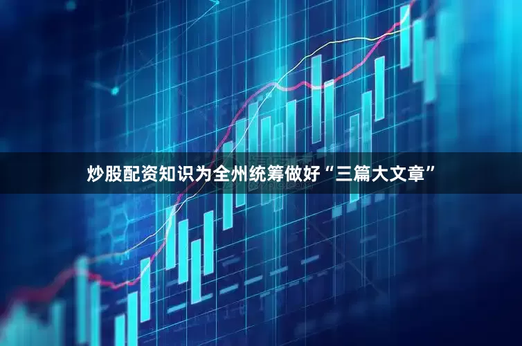 炒股配资知识为全州统筹做好“三篇大文章”