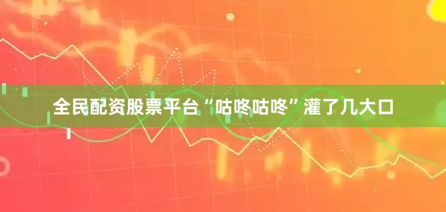 全民配资股票平台“咕咚咕咚”灌了几大口