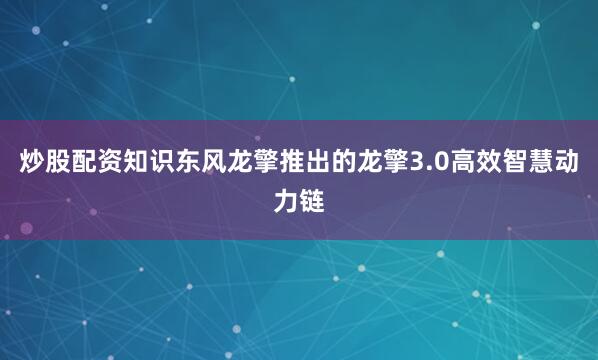 炒股配资知识东风龙擎推出的龙擎3.0高效智慧动力链