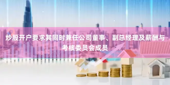 炒股开户要求其同时兼任公司董事、副总经理及薪酬与考核委员会成员