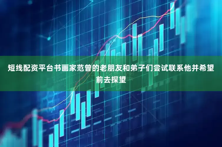 短线配资平台书画家范曾的老朋友和弟子们尝试联系他并希望前去探望