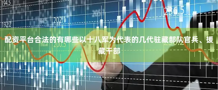 配资平台合法的有哪些以十八军为代表的几代驻藏部队官兵、援藏干部