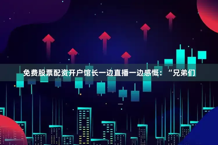 免费股票配资开户馆长一边直播一边感慨：“兄弟们