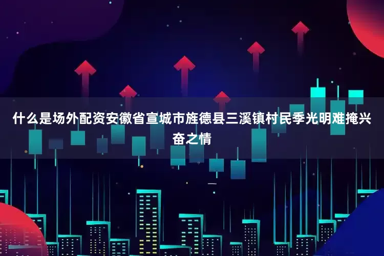 什么是场外配资安徽省宣城市旌德县三溪镇村民季光明难掩兴奋之情